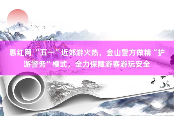 惠红网 “五一”近郊游火热，金山警方做精“护游警务”模式，全力保障游客游玩安全