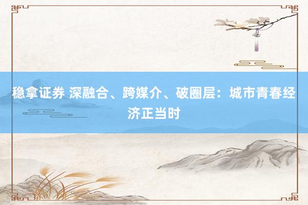 稳拿证券 深融合、跨媒介、破圈层：城市青春经济正当时