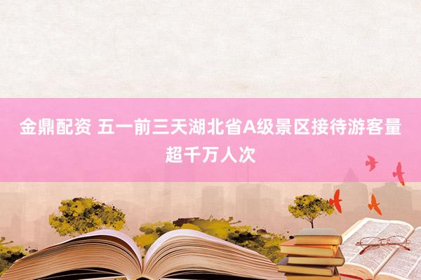 金鼎配资 五一前三天湖北省A级景区接待游客量超千万人次