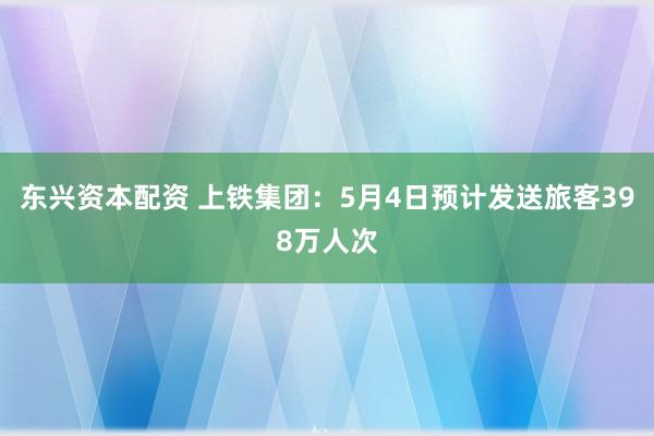 东兴资本配资 上铁集团：5月4日预计发送旅客398万人次