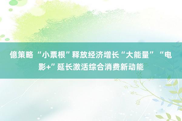 億策略 “小票根”释放经济增长“大能量” “电影+”延长激活综合消费新动能