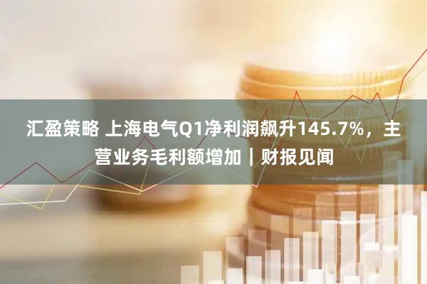 汇盈策略 上海电气Q1净利润飙升145.7%，主营业务毛利额增加｜财报见闻