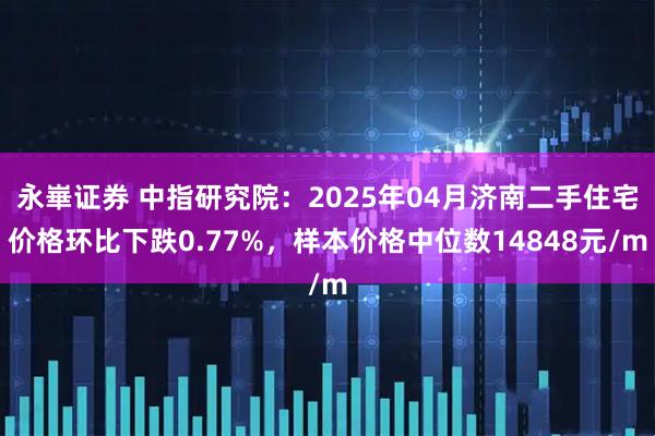 永崋证券 中指研究院：2025年04月济南二手住宅价格环比下跌0.77%，样本价格中位数14848元/m