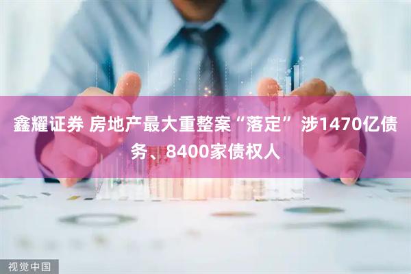 鑫耀证券 房地产最大重整案“落定” 涉1470亿债务、8400家债权人