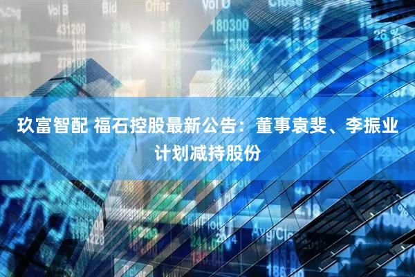 玖富智配 福石控股最新公告：董事袁斐、李振业计划减持股份