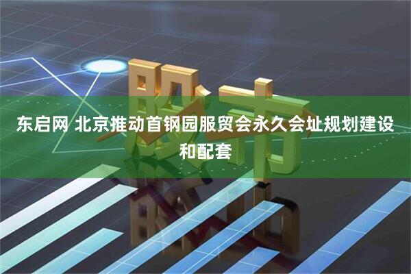 东启网 北京推动首钢园服贸会永久会址规划建设和配套