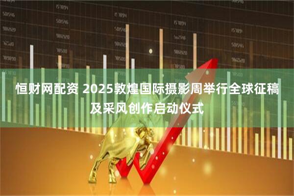 恒财网配资 2025敦煌国际摄影周举行全球征稿及采风创作启动仪式