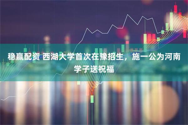 稳赢配资 西湖大学首次在豫招生，施一公为河南学子送祝福