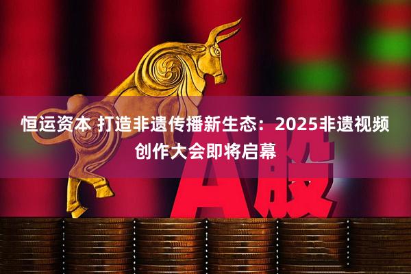 恒运资本 打造非遗传播新生态：2025非遗视频创作大会即将启幕