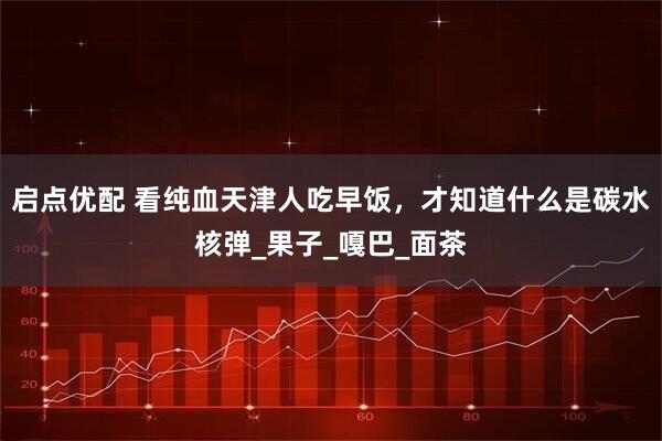 启点优配 看纯血天津人吃早饭，才知道什么是碳水核弹_果子_嘎巴_面茶