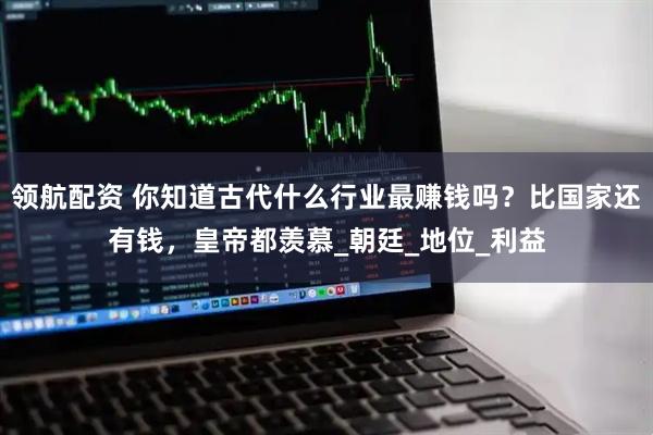 领航配资 你知道古代什么行业最赚钱吗？比国家还有钱，皇帝都羡慕_朝廷_地位_利益