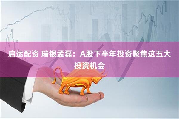 启运配资 瑞银孟磊：A股下半年投资聚焦这五大投资机会