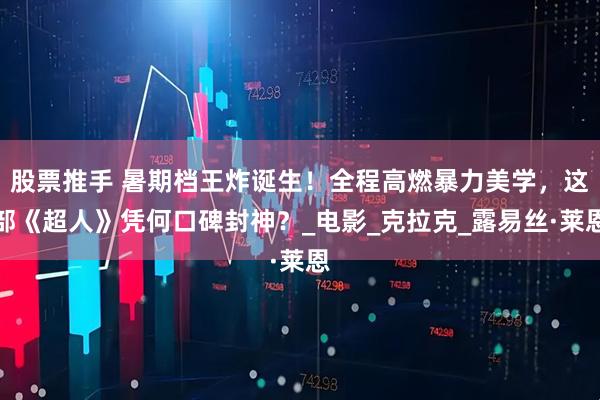股票推手 暑期档王炸诞生！全程高燃暴力美学，这部《超人》凭何口碑封神？_电影_克拉克_露易丝·莱恩