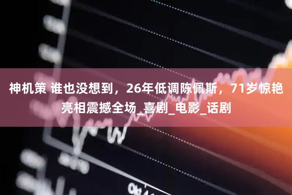 神机策 谁也没想到，26年低调陈佩斯，71岁惊艳亮相震撼全场_喜剧_电影_话剧
