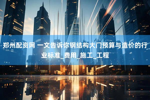 郑州配资网 一文告诉你钢结构大门预算与造价的行业标准_费用_施工_工程