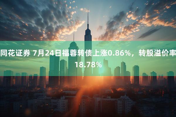 同花证券 7月24日福蓉转债上涨0.86%，转股溢价率18.78%