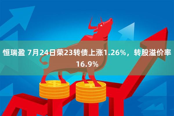 恒瑞盈 7月24日荣23转债上涨1.26%，转股溢价率16.9%