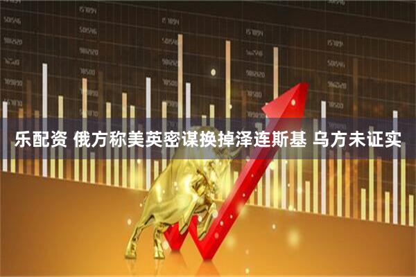 乐配资 俄方称美英密谋换掉泽连斯基 乌方未证实