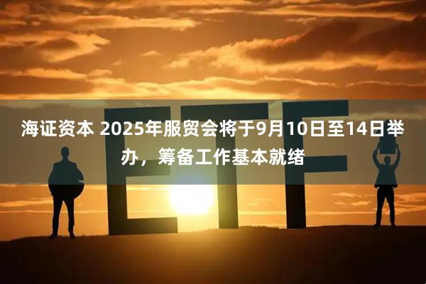 海证资本 2025年服贸会将于9月10日至14日举办，筹备工作基本就绪