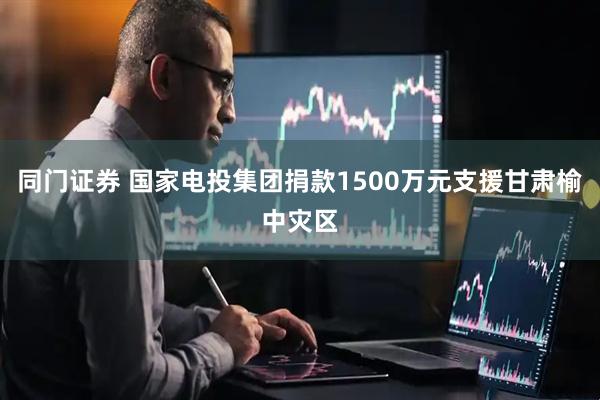同门证券 国家电投集团捐款1500万元支援甘肃榆中灾区