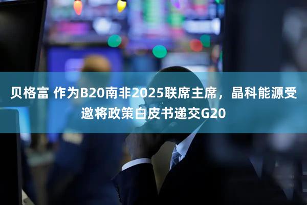 贝格富 作为B20南非2025联席主席，晶科能源受邀将政策白皮书递交G20