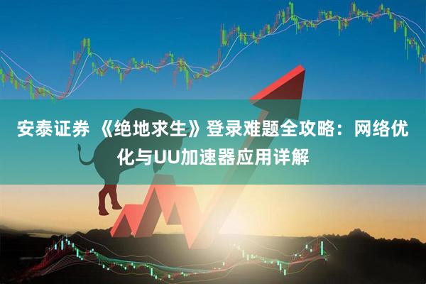 安泰证券 《绝地求生》登录难题全攻略：网络优化与UU加速器应用详解