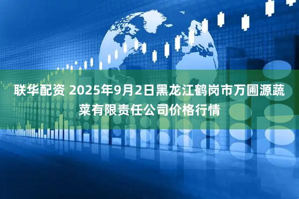 联华配资 2025年9月2日黑龙江鹤岗市万圃源蔬菜有限责任公司价格行情