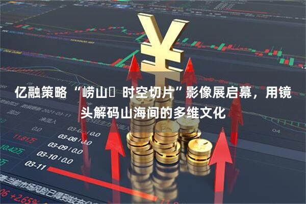 亿融策略 “崂山・时空切片”影像展启幕，用镜头解码山海间的多维文化