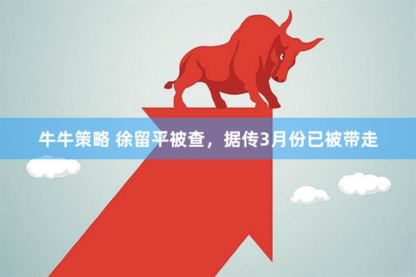 牛牛策略 徐留平被查,据传3月份已被带走